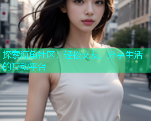 探索海角社区：轻松交友、分享生活的互动平台