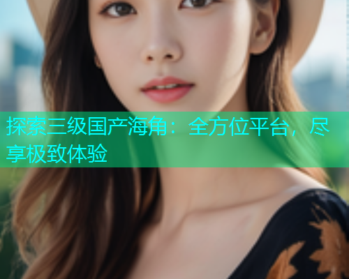 探索三级国产海角：全方位平台，尽享极致体验