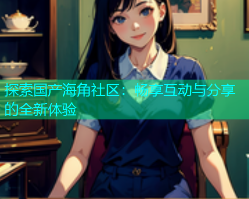 探索国产海角社区：畅享互动与分享的全新体验