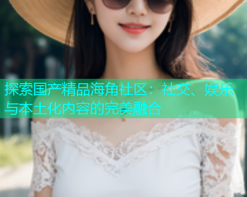 探索国产精品海角社区：社交、娱乐与本土化内容的完美融合