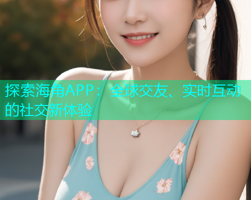 探索海角APP：全球交友、实时互动的社交新体验