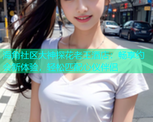 海角社区大神探花老王酒店：畅享约会新体验，轻松匹配心仪伴侣