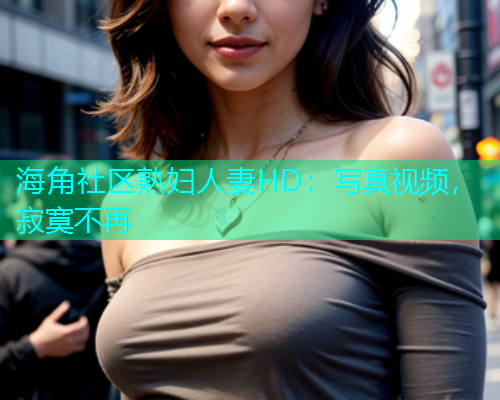 海角社区熟妇人妻HD：写真视频，寂寞不再