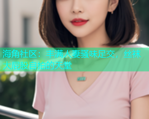 海角社区：丰满人妻骚味足交，丝袜大屁股自拍的天堂
