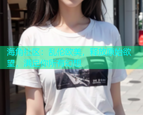 海角社区：乱伦欧美，释放原始欲望，满足你所有幻想