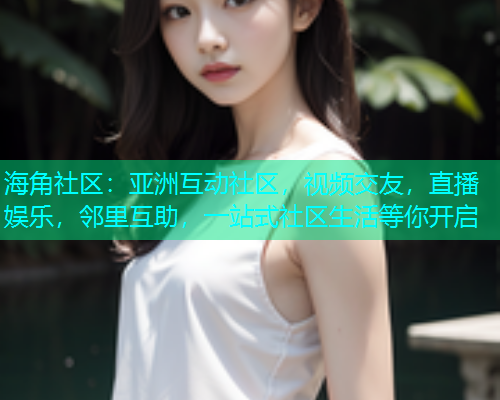 海角社区：亚洲互动社区，视频交友，直播娱乐，邻里互助，一站式社区生活等你开启
