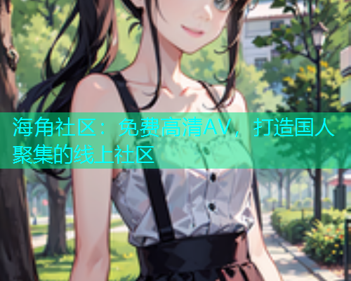 海角社区：免费高清AV，打造国人聚集的线上社区