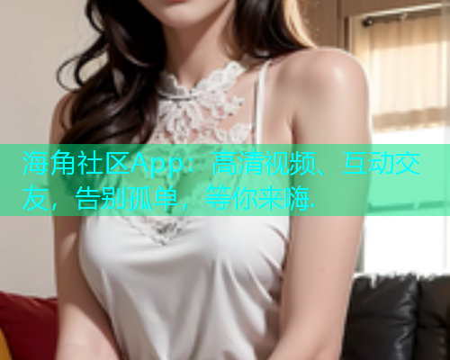 海角社区App：高清视频、互动交友，告别孤单，等你来嗨.