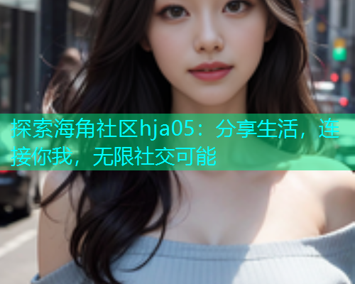 探索海角社区hja05：分享生活，连接你我，无限社交可能