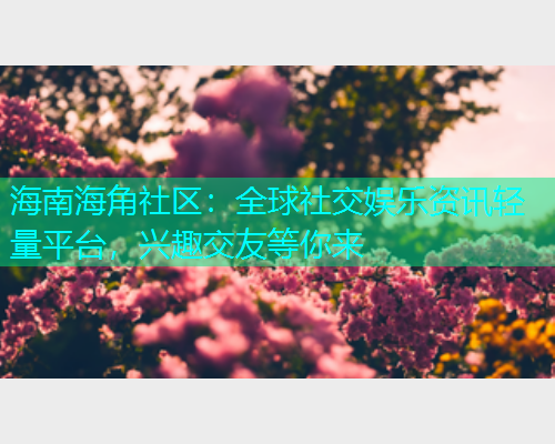 海南海角社区：全球社交娱乐资讯轻量平台，兴趣交友等你来