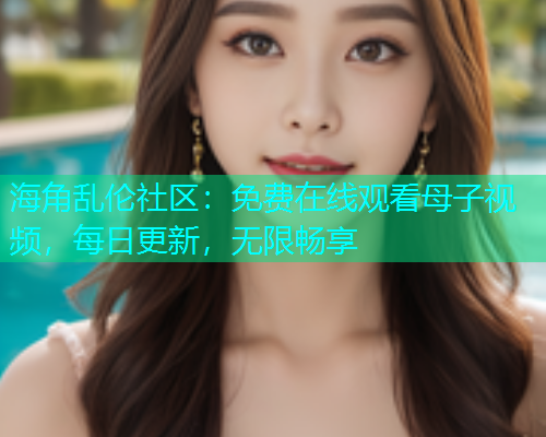 海角乱伦社区：免费在线观看母子视频，每日更新，无限畅享