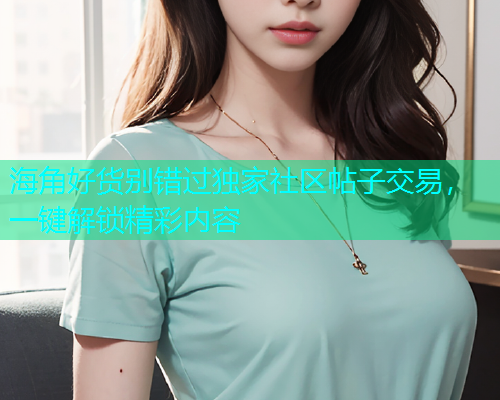 海角好货别错过独家社区帖子交易，一键解锁精彩内容