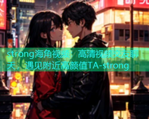 strong海角视频：高清视频交友聊天，遇见附近高颜值TA-strong