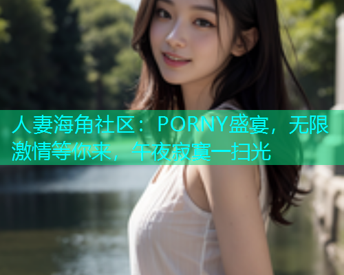 人妻海角社区：PORNY盛宴，无限激情等你来，午夜寂寞一扫光
