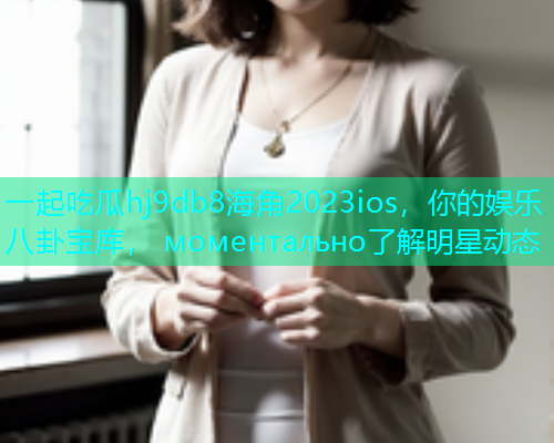 一起吃瓜hj9db8海角2023ios，你的娱乐八卦宝库， моментально了解明星动态