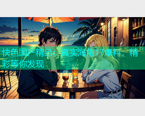 快色国产精品：真实海角17爆料，精彩等你发现