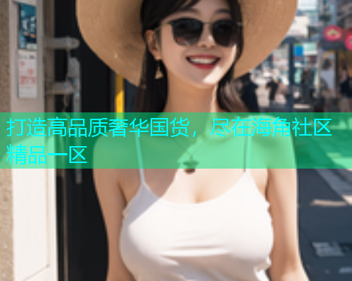 打造高品质奢华国货，尽在海角社区精品一区