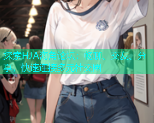 探索HJA海角论坛：畅聊、交友、分享，快速连接多元社交圈