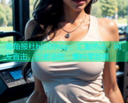海角报社hj509top：汇聚热点，网友直击，记者追踪，爆料零距离