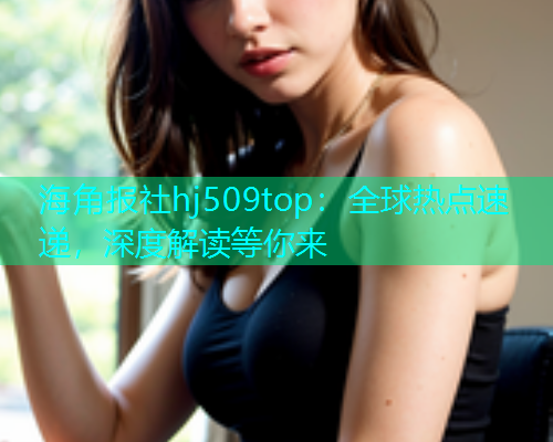 海角报社hj509top：全球热点速递，深度解读等你来
