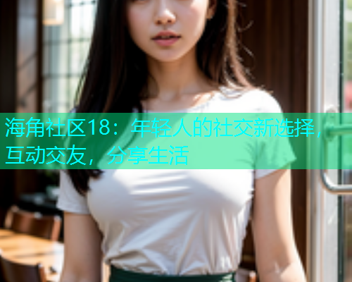 海角社区18：年轻人的社交新选择，互动交友，分享生活