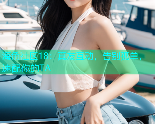 海角社区18：真友互动，告别孤单，速配你的TA