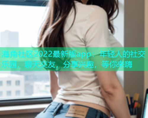 海角社区2022最新版app：年轻人的社交乐园，聊天交友，分享兴趣，等你来嗨
