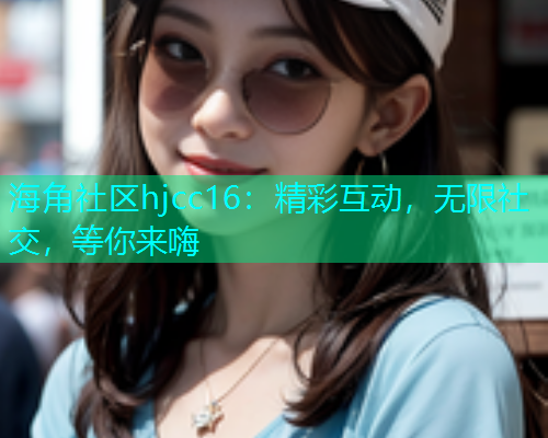 海角社区hjcc16：精彩互动，无限社交，等你来嗨