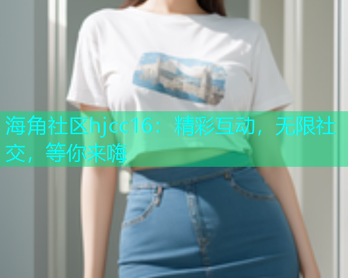 海角社区hjcc16：精彩互动，无限社交，等你来嗨