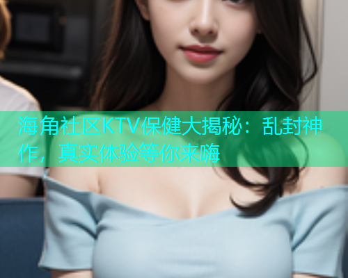 海角社区KTV保健大揭秘：乱封神作，真实体验等你来嗨