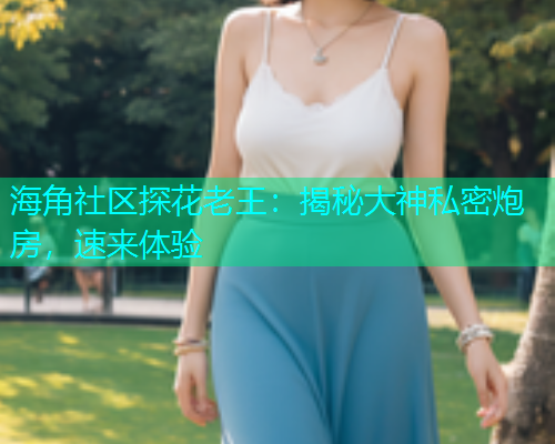 海角社区探花老王：揭秘大神私密炮房，速来体验