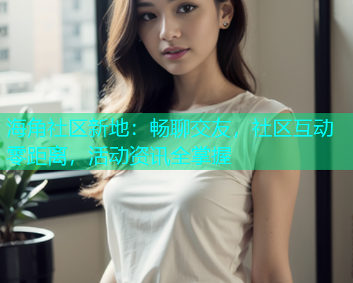 海角社区新地：畅聊交友，社区互动零距离，活动资讯全掌握