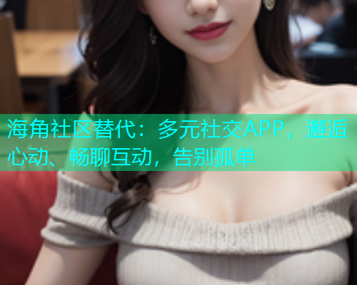 海角社区替代：多元社交APP，邂逅心动、畅聊互动，告别孤单