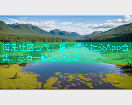 海角社区替代：超火爆的社交App合集，总有一款让你心动