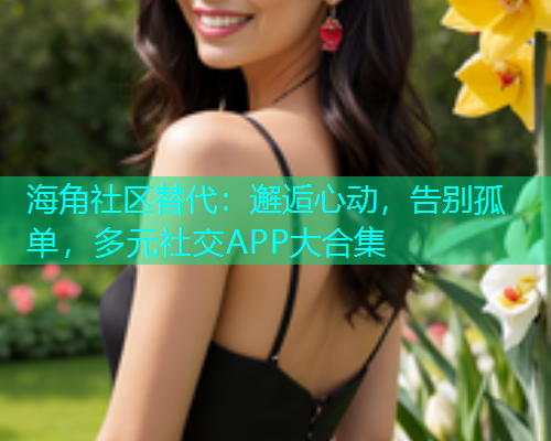 海角社区替代：邂逅心动，告别孤单，多元社交APP大合集