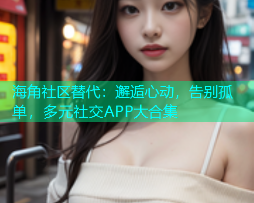 海角社区替代：邂逅心动，告别孤单，多元社交APP大合集