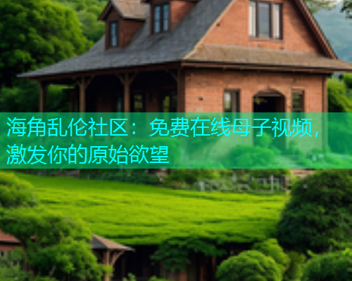 海角乱伦社区：免费在线母子视频，激发你的原始欲望