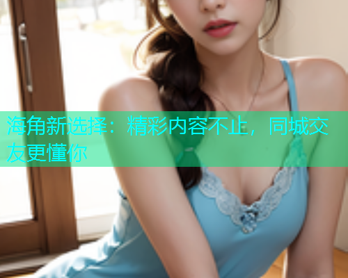 海角新选择：精彩内容不止，同城交友更懂你