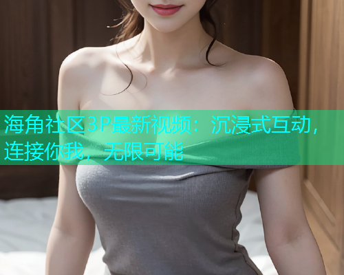 海角社区3P最新视频：沉浸式互动，连接你我，无限可能