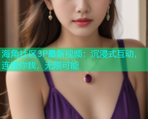 海角社区3P最新视频：沉浸式互动，连接你我，无限可能
