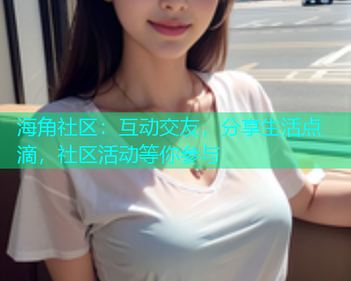 海角社区：互动交友，分享生活点滴，社区活动等你参与