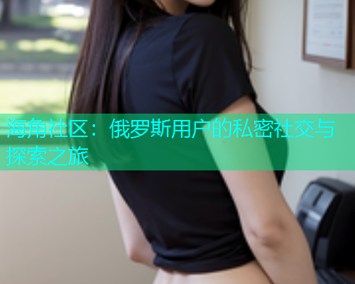 海角社区：俄罗斯用户的私密社交与探索之旅