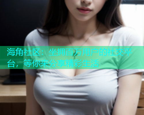 海角社区：坐拥百万用户的社交平台，等你来分享精彩生活