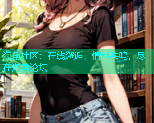 海角社区：在线邂逅，情感共鸣，尽在海角论坛