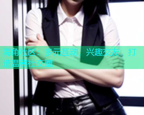 海角社区：多元互动，兴趣交友，打造温馨社交圈