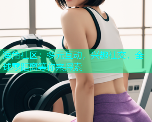 海角社区：多元互动，兴趣社交，全球零距离等你来探索