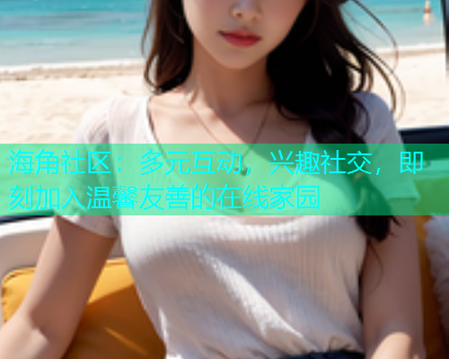海角社区：多元互动，兴趣社交，即刻加入温馨友善的在线家园