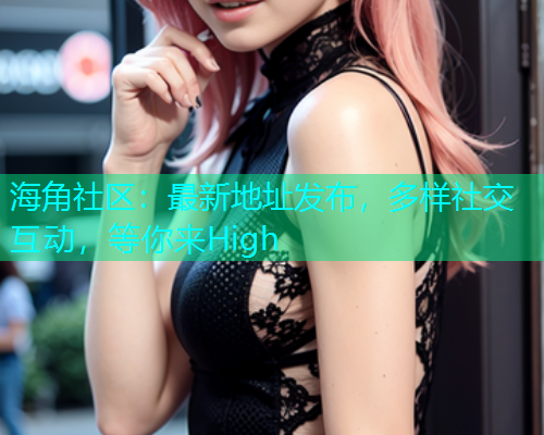 海角社区：最新地址发布，多样社交互动，等你来High