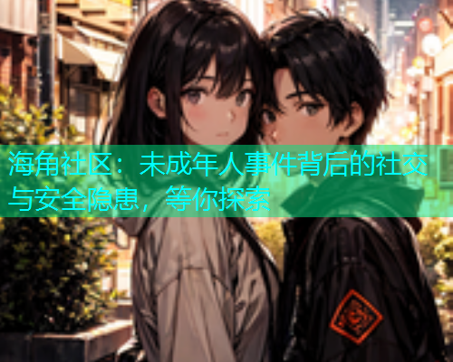 海角社区：未成年人事件背后的社交与安全隐患，等你探索