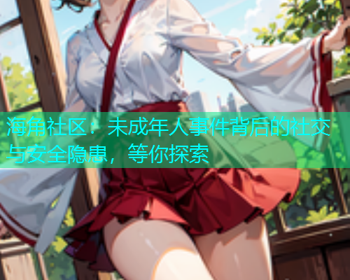 海角社区：未成年人事件背后的社交与安全隐患，等你探索
